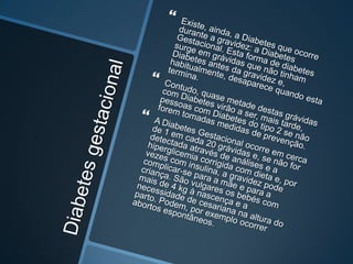 Diabetes gestacionalExiste, ainda, a Diabetes que ocorre durante a gravidez: a Diabetes Gestacional. Esta forma de diabetes surge em grávidas que não tinham Diabetes antes da gravidez e, habitualmente, desaparece quando esta termina. Contudo, quase metade destas grávidas com Diabetes virão a ser, mais tarde, pessoas com Diabetes do tipo 2 se não forem tomadas medidas de prevenção. A Diabetes Gestacional ocorre em cerca de 1 em cada 20 grávidas e, se não for detectada através de análises e a hiperglicemia corrigida com dieta e, por vezes com insulina, a gravidez pode complicar-se para a mãe e para a criança. São vulgares os bebés com mais de 4 kg à nascença e a necessidade de cesariana na altura do parto. Podem, por exemplo ocorrer abortos espontâneos. 