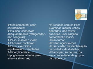 Medicamentos: usar
corretamente;
Insulina: conservar
adequadamente (refrigerador -
não congelar);
Peso: manter o ideal;
Glicemia: controlar;
Fazer exercícios
regularmente orientados
Hiperglicemia e
Hipoglicemia: atentar para
sinais e sintomas;
Cuidados com os Pés:
Examinar, manter unhas
aparadas, não retirar
cutículas, usar calçado
confortável e macio;
Não fumar;
Evitar ingerir álcool;
Usar cartão de identificação
de portador de diabetes;
Participar, se houver, na
sua comunidade, de grupos
de diabéticos.
 