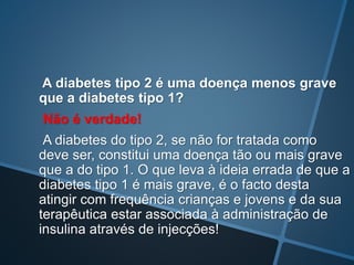 A diabetes tipo 2 é uma doença menos grave
que a diabetes tipo 1?
Não é verdade!
A diabetes do tipo 2, se não for tratada como
deve ser, constitui uma doença tão ou mais grave
que a do tipo 1. O que leva à ideia errada de que a
diabetes tipo 1 é mais grave, é o facto desta
atingir com frequência crianças e jovens e da sua
terapêutica estar associada à administração de
insulina através de injecções!
 
