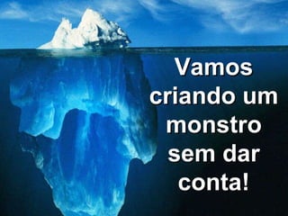Vamos criando um monstro sem dar conta! 