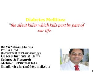 Diabetes Mellitus:
“the silent killer which kills part by part of
our life”
1
Dr. Vir Vikram Sharma
Prof. & Head
(Department of Pharmacology)
Genesis Institute of Dental
Science & Research
Mobile: +919878903414
Email: virvikram76@gmail.com
 