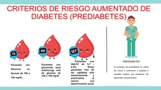 CRITERIOS DE RIESGO AUMENTADO DE
DIABETES (PREDIABETES)
Pacientes con
Glicemia en
Ayunas de 100 a
125 mg/dl.
Pacientes con
glucemias post
sobrecarga oral
de glucosa de
140 a 199 mg/dl
Pacientes con
HbA1C de 5,7 -
6,4%. Estos
pacientes han de
ser vigilados más
estrechamente y
practicarles al
menos una
determinación anual
PREDIABETES
El concepto de prediabetes ha vuelto
de nuevo a retomarse y engloba a
aquellos sujetos que presentan las
siguientes características
 