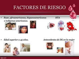 FACTORES DE RIESGO
• Raza ,afroamericanos, hispanoamericanos        HTA
  e indígenas americanos.




• Edad superior a 45 años.            Antecedentes de DG en la mujer
 