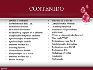 CONTENIDO
•   ¿Qué es la Diabetes?                     •   Síntomas de la DM-II
•   Características de la DM.                •   Complicaciones crónicas.
•   Síntomas cardinales.                     •   Diabetes gestacional.
•   Historia de la Diabetes.                 •   Factores de riesgo diabetes
•   La insulina y su papel en la diabetes.       gestacional.
•   Clasificación de tipos de Diabetes.      •   ¿Cómo se diagnostica la diabetes?
•   Epidemiologia a nivel mundial.           •   ¿Qué es el PTGO?
•   Epidemiología en chile.                  •   Tratamientos para DM-I
•   Diabetes mellitus tipo I.                •   Administración de insulina.
•   Causas y factores.                       •   Tratamiento para DM-II.
•   Características de DM-I.                 •   Tratamiento DG.
•   Fisiopatología de la DM-I                •   Diabetes en el AUGE.
•   Diabetes Mellitus tipo II.               •   Conclusión.
•   Factor de riesgo.                        •   Bibliografía.
 