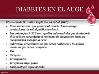 DIABETES EN EL AUGE
El sistema de Garantías Explícitas en Salud (GES)
• Es un mecanismo que permite al Estado chileno otorgar
   prestaciones de salud pública nacional.
• Las patologías AUGE son aquellas enfermedades que el estado de
   chile se hace cargo desde el momento de diagnostico hasta su
   recuperación si es que la tiene.
• Cubriendo procedimientos que deben realizarse y los plazos
   máximos que deben cumplirse.
• Tto.
• Cirugías.
• Transplantes.
• Terapias a largo plazo.
• Farmacología especializada.
 