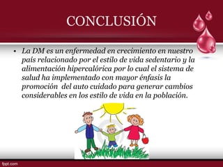 CONCLUSIÓN

• La DM es un enfermedad en crecimiento en nuestro
  país relacionado por el estilo de vida sedentario y la
  alimentación hipercalórica por lo cual el sistema de
  salud ha implementado con mayor énfasis la
  promoción del auto cuidado para generar cambios
  considerables en los estilo de vida en la población.
 