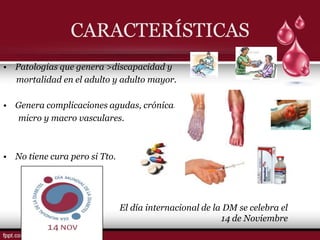CARACTERÍSTICAS
• Patologías que genera >discapacidad y
  mortalidad en el adulto y adulto mayor.

• Genera complicaciones agudas, crónicas
  micro y macro vasculares.



• No tiene cura pero si Tto.




                               El día internacional de la DM se celebra el
                                                         14 de Noviembre
 