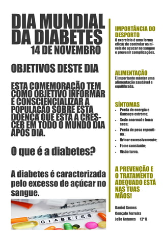 DIA MUNDIAL
DA DIABETES
14DE NOVEMBRO
OBJETIVOS DESTE DIA
ESTA COMEMORAÇÃO TEM
COMOOBJETIVOINFORMAR
ECONSCIENCIALIZARA
POPULAÇÃO SOBRE ESTA
DOENÇAQUEESTÁACRES-
CEREMTODO O MUNDO DIA
APÓSDIA.
O que éa diabetes?
A diabetes é caracterizada
pelo excesso de açúcar no
sangue.
IMPORTÂNCIA DO
DESPORTO
O exercício é uma forma
eficáz de controlar os ní-
veis de açucar no sangue
e prevenir complicações.
ALIMENTAÇÃO
È importante manter uma
alimentação saudável e
equilibrada.
SÍNTOMAS
• Perda de energia e
Cansaço extremo;
• Sede anormal e boca
seca;
• Perda de peso repenti-
na ;
• Urinar excessivamente;
• Fome constante;
• Visão turva.
A PREVENÇÃO E
O TRATAMENTO
ADEQUADO ESTÁ
NAS TUAS
MÃOS!
Daniel Gomes
Gonçalo Ferreira
João Antunes 12º B
 