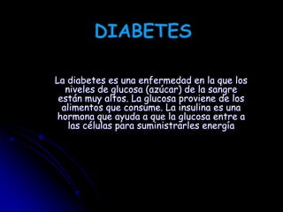 DIABETES La diabetes es una enfermedad en la que los niveles de glucosa (azúcar) de la sangre están muy altos. La glucosa proviene de los alimentos que consume. La insulina es una hormona que ayuda a que la glucosa entre a las células para suministrarles energía 