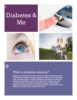 +

Diabetes &
   Me




+
    What is diabetes anyway?
    Diabetes is a disease characterized by too much sugar in the blood.
    Normally the hormone, insulin, carries the glucose to all the body’s
    cells to create energy. In Type 2 Diabetes, the insulin is either not
    functioning properly or at all. The high levels of sugar left in the
    blood can starve your body’s cells from energy. Uncontrolled
    diabetes can damage your eyes, kidneys, nerves, and blood vessels.
    Diabetes can also lead to a premature death.
 