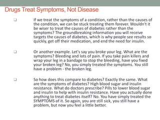Drugs Treat Symptoms, Not Disease
 If we treat the symptoms of a condition, rather than the causes of
the condition, we can be stuck treating them forever. Wouldn't it
be wiser to treat the causes of diabetes rather than the
symptoms? The groundbreaking information you will receive
targets the causes of diabetes, which is why people see results so
quickly, get off their medication, and end the need for insulin.
 Or another example. Let's say you broke your leg. What are the
symptoms? Bleeding and lots of pain. If you take pain killers and
wrap your leg in a bandage to stop the bleeding, have you fixed
your broken leg? No, you simply treated the symptoms. You still
have a problem - the broken leg.
 So how does this compare to diabetes? Exactly the same. What
are the symptoms of diabetes? High blood sugar and insulin
resistance. What do doctors prescribe? Pills to lower blood sugar
and insulin to help with insulin resistance. Have you actually done
anything to treat diabetes itself? No. You have simply treated the
SYMPTOMS of it. So again, you are still sick, you still have a
problem, but now you feel a little better.
 