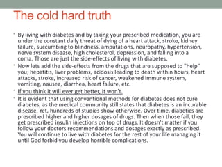 The cold hard truth
• By living with diabetes and by taking your prescribed medication, you are
under the constant daily threat of dying of a heart attack, stroke, kidney
failure, succumbing to blindness, amputations, neuropathy, hypertension,
nerve system disease, high cholesterol, depression, and falling into a
coma. Those are just the side-effects of living with diabetes.
• Now lets add the side-effects from the drugs that are supposed to "help"
you; hepatitis, liver problems, acidosis leading to death within hours, heart
attacks, stroke, increased risk of cancer, weakened immune system,
vomiting, nausea, diarrhea, heart failure, etc.
• If you think it will ever get better, it won't.
• It is evident that using conventional methods for diabetes does not cure
diabetes, as the medical community still states that diabetes is an incurable
disease. Yet, hundreds of studies show otherwise. Over time, diabetics are
prescribed higher and higher dosages of drugs. Then when those fail, they
get prescribed insulin injections on top of drugs. It doesn't matter if you
follow your doctors recommendations and dosages exactly as prescribed.
You will continue to live with diabetes for the rest of your life managing it
until God forbid you develop horrible complications.
 