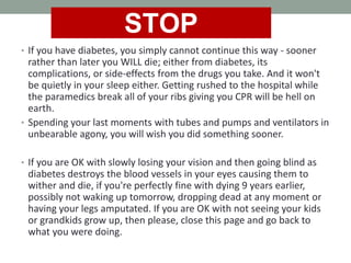 • If you have diabetes, you simply cannot continue this way - sooner
rather than later you WILL die; either from diabetes, its
complications, or side-effects from the drugs you take. And it won't
be quietly in your sleep either. Getting rushed to the hospital while
the paramedics break all of your ribs giving you CPR will be hell on
earth.
• Spending your last moments with tubes and pumps and ventilators in
unbearable agony, you will wish you did something sooner.
• If you are OK with slowly losing your vision and then going blind as
diabetes destroys the blood vessels in your eyes causing them to
wither and die, if you're perfectly fine with dying 9 years earlier,
possibly not waking up tomorrow, dropping dead at any moment or
having your legs amputated. If you are OK with not seeing your kids
or grandkids grow up, then please, close this page and go back to
what you were doing.
STOP
 