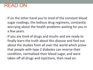 READ ON
• If on the other hand you're tired of the constant blood
sugar readings, the tedious drug regimens, constantly
worrying about the health problems waiting for you in
a few years.
• If you are tired of drugs and insulin and are ready to
finally learn the truth about this disease and find out
about the studies from all over the world which prove
that people with type 2 diabetes can reverse their
condition, normalized their blood sugar, and were
taken off all drugs and injections, then read on.
 