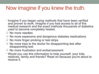 Now imagine if you knew the truth.
• Imagine if you began using methods that have been verified
and proven to work. Imagine if you had access to all of this
medical research and the exact methods thousands of diabetics
used to become completely healed.
 No more needles
 No more expensive and dangerous diabetes medications
 No more finger pricking or test strips
 No more trips to the doctor for disappointing test after
disappointing test
 No more frustration and embarrassment
• Would you use this information to help yourself, your kids,
relatives, family and friends? Read on because you're about to
receive it.
 