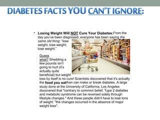  Losing Weight Will NOT Cure Your Diabetes:From the
day you’ve been diagnosed, everyone has been saying the
same old thing: “lose
weight, lose weight,
lose weight.”
Guess
what? Shedding a
few pounds isn’t
going to hurt (it’s
actually quite
beneficial) but weight
loss by itself is no cure! Scientists discovered that it's actually
the food you eatthan can make or break diabetes. A large
study done at the University of California, Los Angeles
discovered that "contrary to common belief, Type 2 diabetes
and metabolic syndrome can be reversed solely through
lifestyle changes." And these people didn't have to lose tons
of weight: "the changes occurred in the absence of major
weight loss".
 