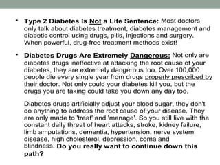 Type 2 Diabetes Is Not a Life Sentence: Most doctors
only talk about diabetes treatment, diabetes management and
diabetic control using drugs, pills, injections and surgery.
When powerful, drug-free treatment methods exist!
 Diabetes Drugs Are Extremely Dangerous: Not only are
diabetes drugs ineffective at attacking the root cause of your
diabetes, they are extremely dangerous too. Over 100,000
people die every single year from drugs properly prescribed by
their doctor. Not only could your diabetes kill you, but the
drugs you are taking could take you down any day too.
Diabetes drugs artificially adjust your blood sugar, they don't
do anything to address the root cause of your disease. They
are only made to 'treat' and 'manage'. So you still live with the
constant daily threat of heart attacks, stroke, kidney failure,
limb amputations, dementia, hypertension, nerve system
disease, high cholesterol, depression, coma and
blindness. Do you really want to continue down this
path?
 