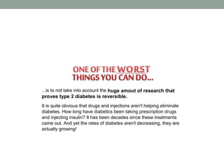 ...is to not take into account the huge amout of research that
proves type 2 diabetes is reversible.
It is quite obvious that drugs and injections aren't helping eliminate
diabetes. How long have diabetics been taking prescription drugs
and injecting insulin? It has been decades since these treatments
came out. And yet the rates of diabetes aren't decreasing, they are
actually growing!
 