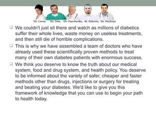  We couldn't just sit there and watch as millions of diabetics
suffer their whole lives, waste money on useless treatments,
and then still die of horrible complications.
 This is why we have assembled a team of doctors who have
already used these scientifically proven methods to treat
many of their own diabetes patients with enormous success.
 We think you deserve to know the truth about our medical
system, food and drug system, and health policy. You deserve
to be informed about the variety of safer, cheaper and faster
methods other than drugs, injections or surgery for treating
and beating your diabetes. We'd like to give you this
framework of knowledge that you can use to begin your path
to health today.
 
