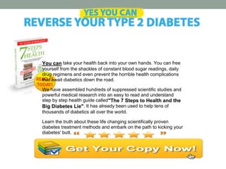 You can take your health back into your own hands. You can free
yourself from the shackles of constant blood sugar readings, daily
drug regimens and even prevent the horrible health complications
that await diabetics down the road.
We have assembled hundreds of suppressed scientific studies and
powerful medical research into an easy to read and understand
step by step health guide called"The 7 Steps to Health and the
Big Diabetes Lie". It has already been used to help tens of
thousands of diabetics all over the world.
Learn the truth about these life changing scientifically proven
diabetes treatment methods and embark on the path to kicking your
diabetes' butt.
 
