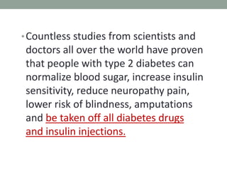 •Countless studies from scientists and
doctors all over the world have proven
that people with type 2 diabetes can
normalize blood sugar, increase insulin
sensitivity, reduce neuropathy pain,
lower risk of blindness, amputations
and be taken off all diabetes drugs
and insulin injections.
 