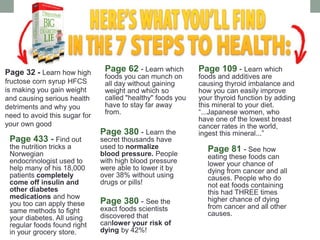 Page 32 - Learn how high
fructose corn syrup HFCS
is making you gain weight
and causing serious health
detriments and why you
need to avoid this sugar for
your own good
Page 62 - Learn which
foods you can munch on
all day without gaining
weight and which so
called "healthy" foods you
have to stay far away
from.
Page 109 - Learn which
foods and additives are
causing thyroid imbalance and
how you can easily improve
your thyroid function by adding
this mineral to your diet.
“...Japanese women, who
have one of the lowest breast
cancer rates in the world,
ingest this mineral...”Page 380 - Learn the
secret thousands have
used to normalize
blood pressure. People
with high blood pressure
were able to lower it by
over 38% without using
drugs or pills!
Page 81 - See how
eating these foods can
lower your chance of
dying from cancer and all
causes. People who do
not eat foods containing
this had THREE times
higher chance of dying
from cancer and all other
causes.
Page 433 - Find out
the nutrition tricks a
Norwegian
endocrinologist used to
help many of his 18,000
patients completely
come off insulin and
other diabetes
medications and how
you too can apply these
same methods to fight
your diabetes. All using
regular foods found right
in your grocery store.
Page 380 - See the
exact foods scientists
discovered that
canlower your risk of
dying by 42%!
 