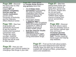 Page 298 - Discover
the exact step by step
solution that
helped 96% of
patients completely
end the need for
insulin medication,
proven at the
University of Kentucky
and the Veterans
Affairs Medical Center.
Page 430 - Learn about
the simple foods found in
any grocery store that:
 Are 2 times more
successful at eliminating
the need for diabetes
medication than the diet
recommended by the
American Diabetes
Association.
 Have been shown
to destroy type 2
diabetes in 74% of patients
while eliminating metabolic
syndrome in 100% of
children as proven at
Pritikin health center.
 End the need for insulin
injections while
normalizing blood sugar
and cholesterol - without
using prescription drugs.
Page 81 - See how
eating these foods can
lower your chance of
dying from cancer and
all causes. People who
do not eat foods
containing this had
THREE times higher
chance of dying from
cancer and all other
causes.
Page 402 - Discover
the truth about a spice
that you probably have in
your kitchen cabinet right
now and how it
increases glucose
metabolism twenty-
fold! Thereby lowering
blood sugar and helping
stop diabetes.
Page 183 - See how
drug studies are
specifically structured
to get the positive
results pharmaceutical
companies want.
Things like using
younger, healthier
people in studies for
drugs that will be sold
to older people.
Page 61 - Find out the truth about protein,
energy and meal replacement bars that the
industry does not want you to know about.
Loaded with dangerous fillers, preservatives,
colors and sweeteners.
Page 50 - How you can
strengthen your immune system by
changing a few things in your diet.
 
