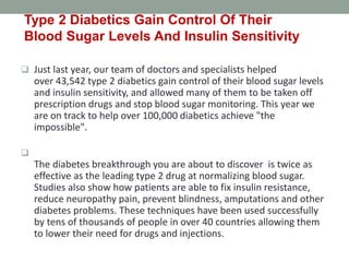  Just last year, our team of doctors and specialists helped
over 43,542 type 2 diabetics gain control of their blood sugar levels
and insulin sensitivity, and allowed many of them to be taken off
prescription drugs and stop blood sugar monitoring. This year we
are on track to help over 100,000 diabetics achieve "the
impossible".

The diabetes breakthrough you are about to discover is twice as
effective as the leading type 2 drug at normalizing blood sugar.
Studies also show how patients are able to fix insulin resistance,
reduce neuropathy pain, prevent blindness, amputations and other
diabetes problems. These techniques have been used successfully
by tens of thousands of people in over 40 countries allowing them
to lower their need for drugs and injections.
Type 2 Diabetics Gain Control Of Their
Blood Sugar Levels And Insulin Sensitivity
 