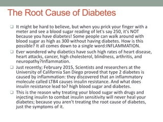 The Root Cause of Diabetes
 It might be hard to believe, but when you prick your finger with a
meter and see a blood sugar reading of let's say 250, it's NOT
because you have diabetes! Some people can walk around with
blood sugar as high as 300 without having diabetes. How is this
possible? It all comes down to a single word:INFLAMMATION.
 Ever wondered why diabetics have such high rates of heart disease,
heart attacks, cancer, high cholesterol, blindness, arthritis, and
neuropathy?Inflammation.
 Just recently; February 2015, Scientists and researchers at the
University of California San Diego proved that type 2 diabetes is
caused by inflammation: they discovered that an inflammatory
molecule called LTB4 causes insulin resistance. And what does
insulin resistance lead to? high blood sugar and diabetes.
 This is the reason why treating your blood sugar with drugs and
injecting insulin to combat insulin sensitivity will never heal your
diabetes; because you aren't treating the root cause of diabetes,
just the symptoms of it.
 