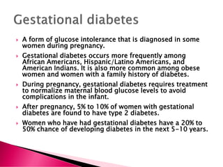  A form of glucose intolerance that is diagnosed in some
women during pregnancy.
 Gestational diabetes occurs more frequently among
African Americans, Hispanic/Latino Americans, and
American Indians. It is also more common among obese
women and women with a family history of diabetes.
 During pregnancy, gestational diabetes requires treatment
to normalize maternal blood glucose levels to avoid
complications in the infant.
 After pregnancy, 5% to 10% of women with gestational
diabetes are found to have type 2 diabetes.
 Women who have had gestational diabetes have a 20% to
50% chance of developing diabetes in the next 5-10 years.
 