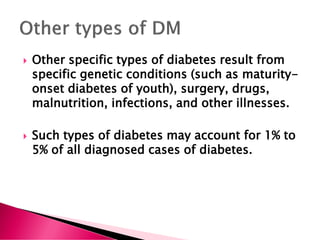  Other specific types of diabetes result from
specific genetic conditions (such as maturity-
onset diabetes of youth), surgery, drugs,
malnutrition, infections, and other illnesses.
 Such types of diabetes may account for 1% to
5% of all diagnosed cases of diabetes.
 