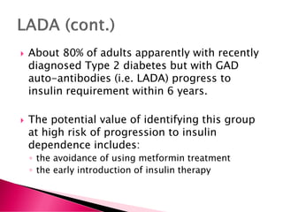  About 80% of adults apparently with recently
diagnosed Type 2 diabetes but with GAD
auto-antibodies (i.e. LADA) progress to
insulin requirement within 6 years.
 The potential value of identifying this group
at high risk of progression to insulin
dependence includes:
◦ the avoidance of using metformin treatment
◦ the early introduction of insulin therapy
 