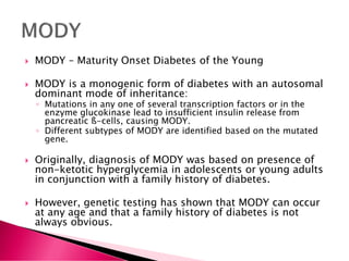 MODY – Maturity Onset Diabetes of the Young
 MODY is a monogenic form of diabetes with an autosomal
dominant mode of inheritance:
◦ Mutations in any one of several transcription factors or in the
enzyme glucokinase lead to insufficient insulin release from
pancreatic ß-cells, causing MODY.
◦ Different subtypes of MODY are identified based on the mutated
gene.
 Originally, diagnosis of MODY was based on presence of
non-ketotic hyperglycemia in adolescents or young adults
in conjunction with a family history of diabetes.
 However, genetic testing has shown that MODY can occur
at any age and that a family history of diabetes is not
always obvious.
 