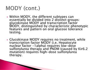  Within MODY, the different subtypes can
essentially be divided into 2 distinct groups:
glucokinase MODY and transcription factor
MODY, distinguished by characteristic phenotypic
features and pattern on oral glucose tolerance
testing.
 Glucokinase MODY requires no treatment, while
transcription factor MODY (i.e. Hepatocyte
nuclear factor -1alpha) requires low-dose
sulfonylurea therapy and PNDM (caused by Kir6.2
mutation) requires high-dose sulfonylurea
therapy.
 