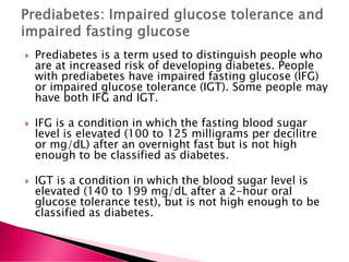  Prediabetes is a term used to distinguish people who
are at increased risk of developing diabetes. People
with prediabetes have impaired fasting glucose (IFG)
or impaired glucose tolerance (IGT). Some people may
have both IFG and IGT.
 IFG is a condition in which the fasting blood sugar
level is elevated (100 to 125 milligrams per decilitre
or mg/dL) after an overnight fast but is not high
enough to be classified as diabetes.
 IGT is a condition in which the blood sugar level is
elevated (140 to 199 mg/dL after a 2-hour oral
glucose tolerance test), but is not high enough to be
classified as diabetes.
 