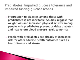  Progression to diabetes among those with
prediabetes is not inevitable. Studies suggest that
weight loss and increased physical activity among
people with prediabetes prevent or delay diabetes
and may return blood glucose levels to normal.
 People with prediabetes are already at increased
risk for other adverse health outcomes such as
heart disease and stroke.
 