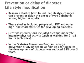  Research studies have found that lifestyle changes
can prevent or delay the onset of type 2 diabetes
among high-risk adults.
 These studies included people with IGT and other
high-risk characteristics for developing diabetes.
 Lifestyle interventions included diet and moderate-
intensity physical activity (such as walking for 2 1/2
hours each week).
 In the Diabetes Prevention Program, a large
prevention study of people at high risk for diabetes,
the development of diabetes was reduced 58% over 3
years.
 