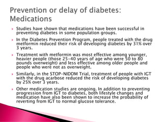  Studies have shown that medications have been successful in
preventing diabetes in some population groups.
 In the Diabetes Prevention Program, people treated with the drug
metformin reduced their risk of developing diabetes by 31% over
3 years.
 Treatment with metformin was most effective among younger,
heavier people (those 25-40 years of age who were 50 to 80
pounds overweight) and less effective among older people and
people who were not as overweight.
 Similarly, in the STOP-NIDDM Trial, treatment of people with IGT
with the drug acarbose reduced the risk of developing diabetes
by 25% over 3 years.
 Other medication studies are ongoing. In addition to preventing
progression from IGT to diabetes, both lifestyle changes and
medication have also been shown to increase the probability of
reverting from IGT to normal glucose tolerance.
 