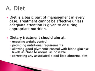  Diet is a basic part of management in every
case. Treatment cannot be effective unless
adequate attention is given to ensuring
appropriate nutrition.
 Dietary treatment should aim at:
◦ ensuring weight control
◦ providing nutritional requirements
◦ allowing good glycaemic control with blood glucose
levels as close to normal as possible
◦ correcting any associated blood lipid abnormalities
 
