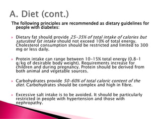 The following principles are recommended as dietary guidelines for
people with diabetes:
 Dietary fat should provide 25-35% of total intake of calories but
saturated fat intake should not exceed 10% of total energy.
Cholesterol consumption should be restricted and limited to 300
mg or less daily.
 Protein intake can range between 10-15% total energy (0.8-1
g/kg of desirable body weight). Requirements increase for
children and during pregnancy. Protein should be derived from
both animal and vegetable sources.
 Carbohydrates provide 50-60% of total caloric content of the
diet. Carbohydrates should be complex and high in fibre.
 Excessive salt intake is to be avoided. It should be particularly
restricted in people with hypertension and those with
nephropathy.
 