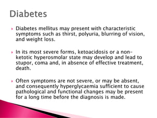  Diabetes mellitus may present with characteristic
symptoms such as thirst, polyuria, blurring of vision,
and weight loss.
 In its most severe forms, ketoacidosis or a non–
ketotic hyperosmolar state may develop and lead to
stupor, coma and, in absence of effective treatment,
death.
 Often symptoms are not severe, or may be absent,
and consequently hyperglycaemia sufficient to cause
pathological and functional changes may be present
for a long time before the diagnosis is made.
 
