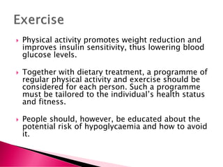  Physical activity promotes weight reduction and
improves insulin sensitivity, thus lowering blood
glucose levels.
 Together with dietary treatment, a programme of
regular physical activity and exercise should be
considered for each person. Such a programme
must be tailored to the individual’s health status
and fitness.
 People should, however, be educated about the
potential risk of hypoglycaemia and how to avoid
it.
 