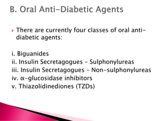 There are currently four classes of oral anti-
diabetic agents:
i. Biguanides
ii. Insulin Secretagogues – Sulphonylureas
iii. Insulin Secretagogues – Non-sulphonylureas
iv. α-glucosidase inhibitors
v. Thiazolidinediones (TZDs)
 
