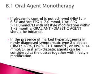  If glycaemic control is not achieved (HbA1c >
6.5% and/or; FPG > 7.0 mmol/L or; RPG
>11.0mmol/L) with lifestyle modification within
1 –3 months, ORAL ANTI-DIABETIC AGENT
should be initiated.
 In the presence of marked hyperglycaemia in
newly diagnosed symptomatic type 2 diabetes
(HbA1c > 8%, FPG > 11.1 mmol/L, or RPG > 14
mmol/L), oral anti-diabetic agents can be
considered at the outset together with lifestyle
modification.
 
