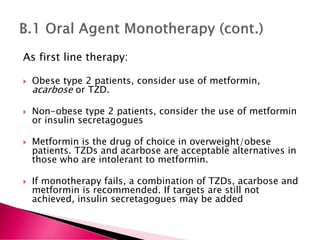 As first line therapy:
 Obese type 2 patients, consider use of metformin,
acarbose or TZD.
 Non-obese type 2 patients, consider the use of metformin
or insulin secretagogues
 Metformin is the drug of choice in overweight/obese
patients. TZDs and acarbose are acceptable alternatives in
those who are intolerant to metformin.
 If monotherapy fails, a combination of TZDs, acarbose and
metformin is recommended. If targets are still not
achieved, insulin secretagogues may be added
 