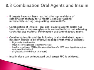  If targets have not been reached after optimal dose of
combination therapy for 3 months, consider adding
intermediate-acting/long-acting insulin (BIDS).
 Combination of insulin+ oral anti-diabetic agents (BIDS) has
been shown to improve glycaemic control in those not achieving
target despite maximal combination oral anti-diabetic agents.
 Combining insulin and the following oral anti-diabetic agents
has been shown to be effective in people with type 2 diabetes:
◦ Biguanide (metformin)
◦ Insulin secretagogues (sulphonylureas)
◦ Insulin sensitizers (TZDs)(the combination of a TZD plus insulin is not an
approved indication)
◦ α-glucosidase inhibitor (acarbose)
 Insulin dose can be increased until target FPG is achieved.
 