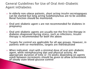  In elderly non-obese patients, short acting insulin secretagogues
can be started but long acting Sulphonylureas are to be avoided.
Renal function should be monitored.
 Oral anti-diabetic agent s are not recommended for diabetes in
pregnancy
 Oral anti-diabetic agents are usually not the first line therapy in
diabetes diagnosed during stress, such as infections. Insulin
therapy is recommended for both the above
 Targets for control are applicable for all age groups. However, in
patients with co-morbidities, targets are individualized
 When indicated, start with a minimal dose of oral anti-diabetic
agent, while reemphasizing diet and physical activity. An
appropriate duration of time (2-16 weeks depending on agents
used) between increments should be given to allow achievement
of steady state blood glucose control
 