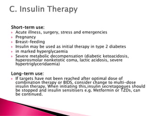 Short-term use:
 Acute illness, surgery, stress and emergencies
 Pregnancy
 Breast-feeding
 Insulin may be used as initial therapy in type 2 diabetes
 in marked hyperglycaemia
 Severe metabolic decompensation (diabetic ketoacidosis,
hyperosmolar nonketotic coma, lactic acidosis, severe
hypertriglyceridaemia)
Long-term use:
 If targets have not been reached after optimal dose of
combination therapy or BIDS, consider change to multi-dose
insulin therapy. When initiating this,insulin secretagogues should
be stopped and insulin sensitisers e.g. Metformin or TZDs, can
be continued.
 
