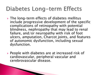  The long–term effects of diabetes mellitus
include progressive development of the specific
complications of retinopathy with potential
blindness, nephropathy that may lead to renal
failure, and/or neuropathy with risk of foot
ulcers, amputation, Charcot joints, and features
of autonomic dysfunction, including sexual
dysfunction.
 People with diabetes are at increased risk of
cardiovascular, peripheral vascular and
cerebrovascular disease.
 