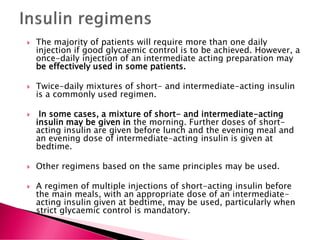 The majority of patients will require more than one daily
injection if good glycaemic control is to be achieved. However, a
once-daily injection of an intermediate acting preparation may
be effectively used in some patients.
 Twice-daily mixtures of short- and intermediate-acting insulin
is a commonly used regimen.
 In some cases, a mixture of short- and intermediate-acting
insulin may be given in the morning. Further doses of short-
acting insulin are given before lunch and the evening meal and
an evening dose of intermediate-acting insulin is given at
bedtime.
 Other regimens based on the same principles may be used.
 A regimen of multiple injections of short-acting insulin before
the main meals, with an appropriate dose of an intermediate-
acting insulin given at bedtime, may be used, particularly when
strict glycaemic control is mandatory.
 